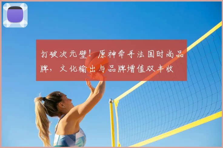 打破次元壁！原神牵手法国时尚品牌，文化输出与品牌增值双丰收