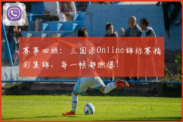 赛事回顾：三国杀Online锦标赛精彩集锦，每一帧都燃爆！