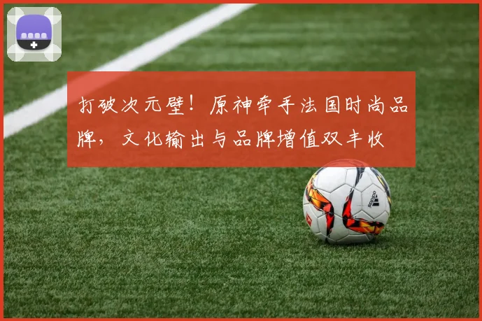 打破次元壁！原神牵手法国时尚品牌，文化输出与品牌增值双丰收