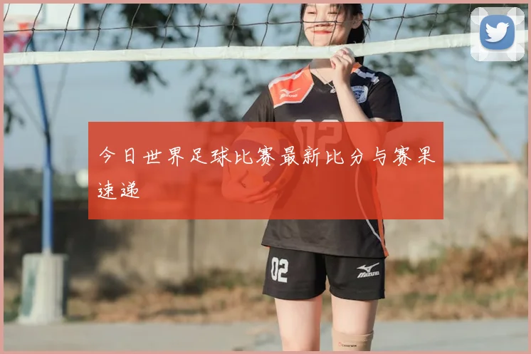 今日世界足球比赛最新比分与赛果速递