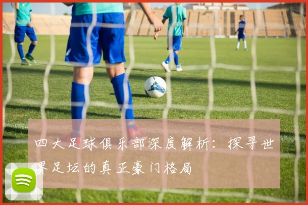 四大足球俱乐部深度解析：探寻世界足坛的真正豪门格局