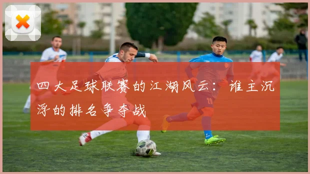 四大足球联赛的江湖风云:谁主沉浮的排名争夺战