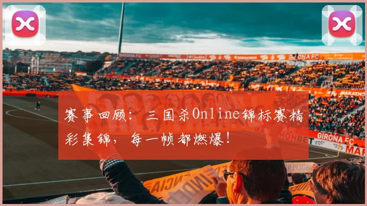 赛事回顾：三国杀Online锦标赛精彩集锦，每一帧都燃爆！
