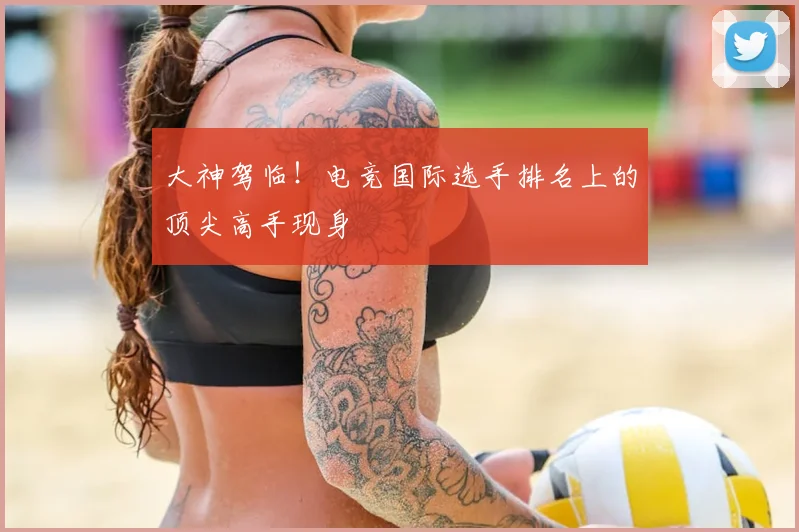 大神驾临!电竞国际选手排名上的顶尖高手现身